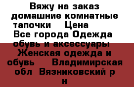 Вяжу на заказ домашние комнатные тапочки. › Цена ­ 800 - Все города Одежда, обувь и аксессуары » Женская одежда и обувь   . Владимирская обл.,Вязниковский р-н